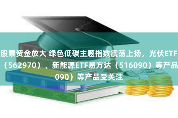 股票资金放大 绿色低碳主题指数震荡上扬，光伏ETF易方达（562970）、新能源ETF易方达（516090）等产品受关注