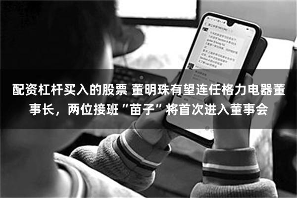 配资杠杆买入的股票 董明珠有望连任格力电器董事长，两位接班“苗子”将首次进入董事会