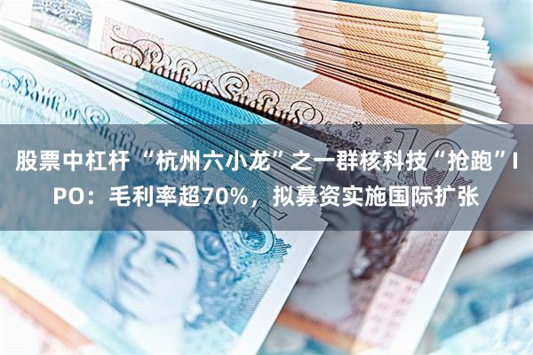 股票中杠杆 “杭州六小龙”之一群核科技“抢跑”IPO：毛利率超70%，拟募资实施国际扩张