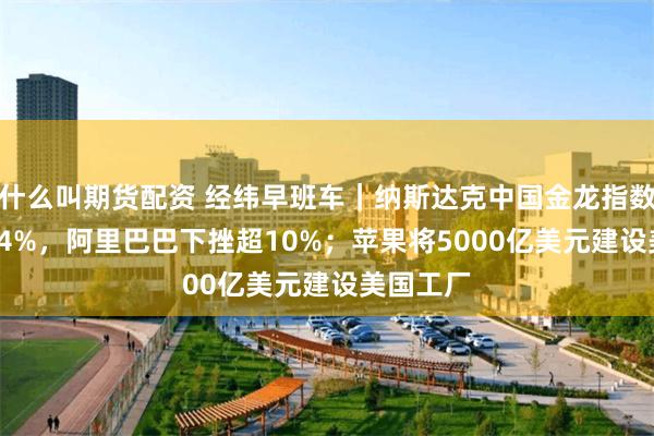 什么叫期货配资 经纬早班车｜纳斯达克中国金龙指数收跌5.24%，阿里巴巴下挫超10%；苹果将5000亿美元建设美国工厂