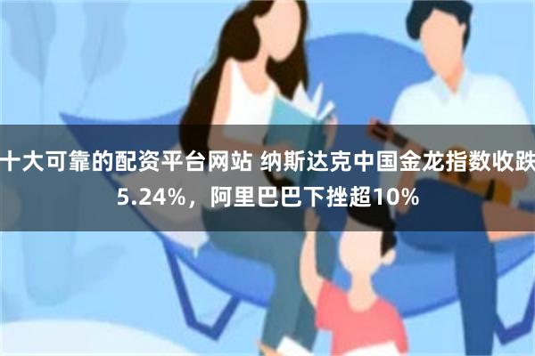 十大可靠的配资平台网站 纳斯达克中国金龙指数收跌5.24%，阿里巴巴下挫超10%