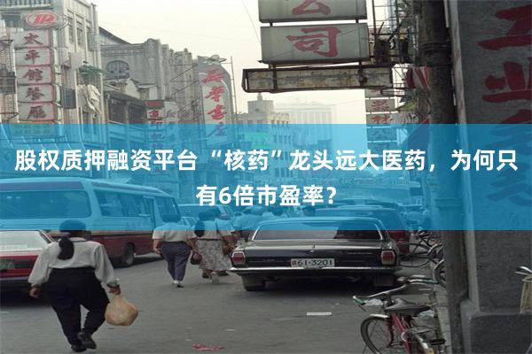 股权质押融资平台 “核药”龙头远大医药，为何只有6倍市盈率？
