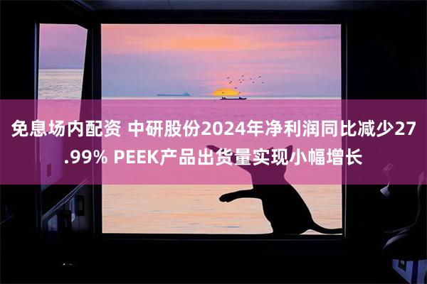 免息场内配资 中研股份2024年净利润同比减少27.99% PEEK产品出货量实现小幅增长