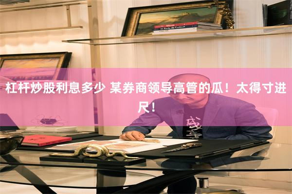 杠杆炒股利息多少 某券商领导高管的瓜！太得寸进尺！