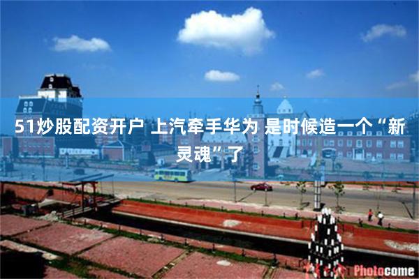 51炒股配资开户 上汽牵手华为 是时候造一个“新灵魂”了
