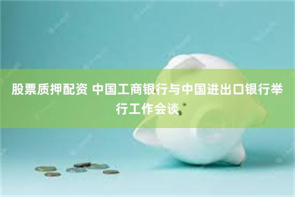 股票质押配资 中国工商银行与中国进出口银行举行工作会谈