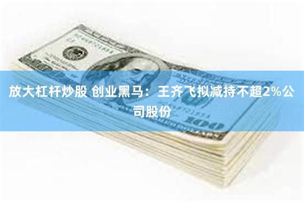 放大杠杆炒股 创业黑马：王齐飞拟减持不超2%公司股份