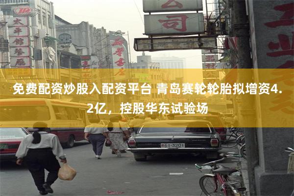 免费配资炒股入配资平台 青岛赛轮轮胎拟增资4.2亿，控股华东试验场