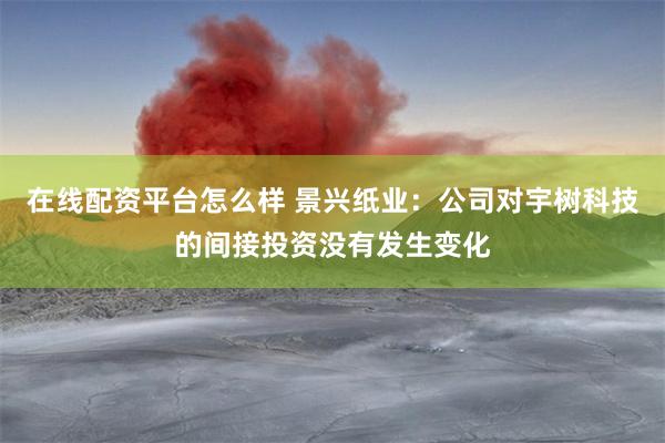 在线配资平台怎么样 景兴纸业：公司对宇树科技的间接投资没有发生变化