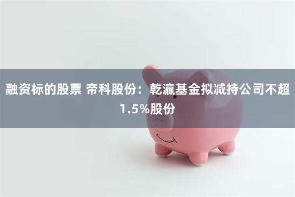 融资标的股票 帝科股份：乾瀛基金拟减持公司不超1.5%股份
