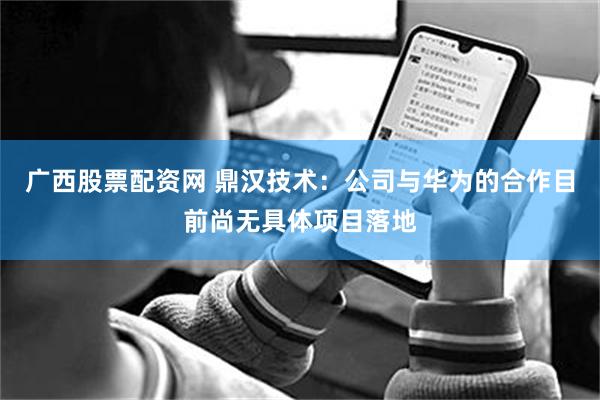广西股票配资网 鼎汉技术：公司与华为的合作目前尚无具体项目落地