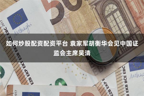 如何炒股配资配资平台 袁家军胡衡华会见中国证监会主席吴清