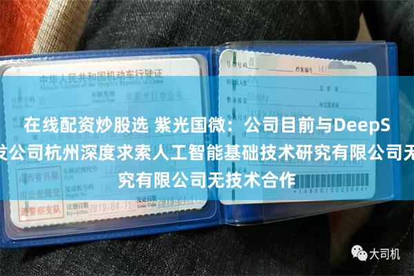 在线配资炒股选 紫光国微：公司目前与DeepSeek的开发公司杭州深度求索人工智能基础技术研究有限公司无技术合作