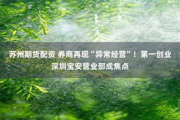 苏州期货配资 券商再现“异常经营”！第一创业深圳宝安营业部成焦点