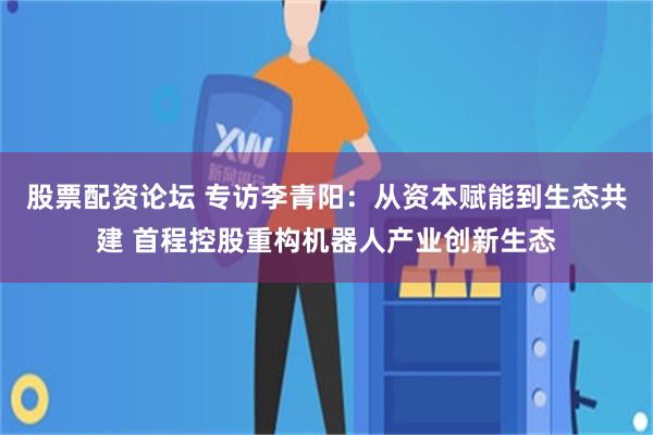 股票配资论坛 专访李青阳：从资本赋能到生态共建 首程控股重构机器人产业创新生态