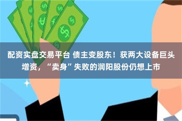 配资实盘交易平台 债主变股东！获两大设备巨头增资，“卖身”失败的润阳股份仍想上市
