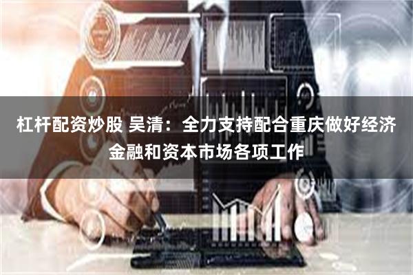 杠杆配资炒股 吴清：全力支持配合重庆做好经济金融和资本市场各项工作