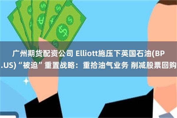 广州期货配资公司 Elliott施压下英国石油(BP.US)“被迫”重置战略：重拾油气业务 削减股票回购