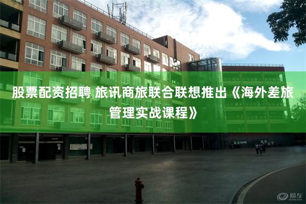 股票配资招聘 旅讯商旅联合联想推出《海外差旅管理实战课程》