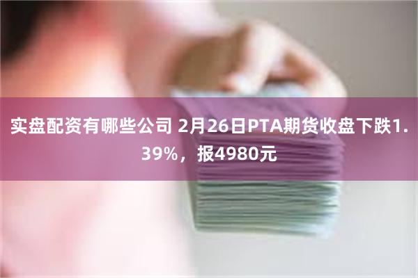 实盘配资有哪些公司 2月26日PTA期货收盘下跌1.39%，报4980元