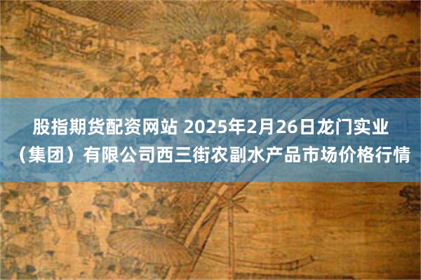 股指期货配资网站 2025年2月26日龙门实业（集团）有限公司西三街农副水产品市场价格行情
