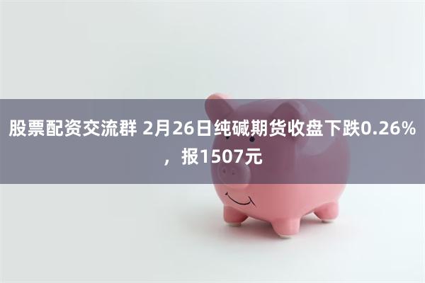 股票配资交流群 2月26日纯碱期货收盘下跌0.26%，报1507元