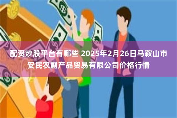 配资炒股平台有哪些 2025年2月26日马鞍山市安民农副产品贸易有限公司价格行情