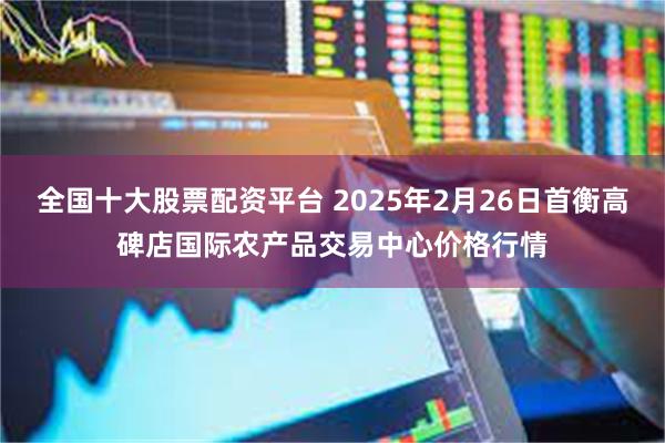 全国十大股票配资平台 2025年2月26日首衡高碑店国际农产品交易中心价格行情