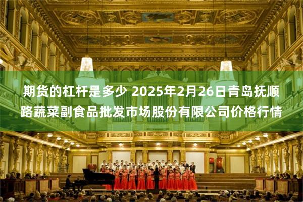 期货的杠杆是多少 2025年2月26日青岛抚顺路蔬菜副食品批发市场股份有限公司价格行情