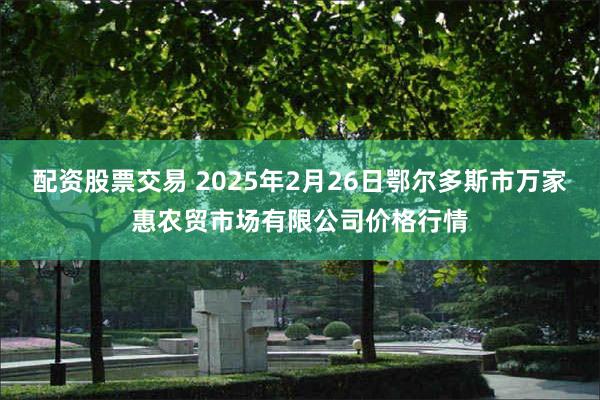 配资股票交易 2025年2月26日鄂尔多斯市万家惠农贸市场有限公司价格行情