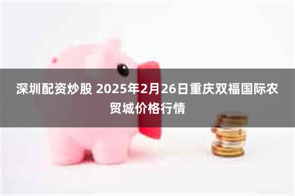 深圳配资炒股 2025年2月26日重庆双福国际农贸城价格行情