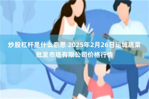 炒股杠杆是什么意思 2025年2月26日运城蔬菜批发市场有限公司价格行情