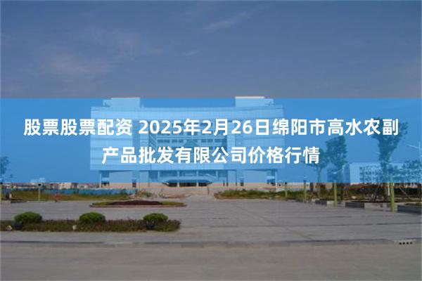 股票股票配资 2025年2月26日绵阳市高水农副产品批发有限公司价格行情