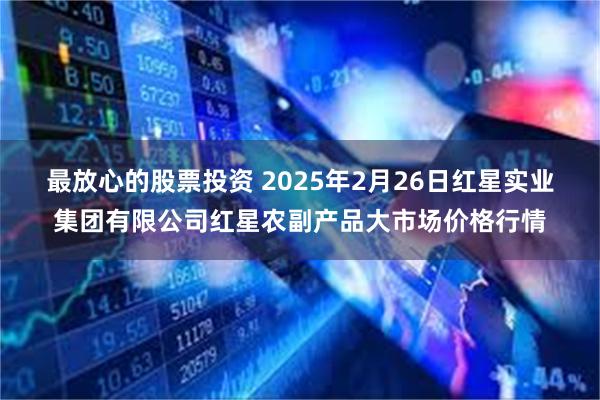 最放心的股票投资 2025年2月26日红星实业集团有限公司红星农副产品大市场价格行情