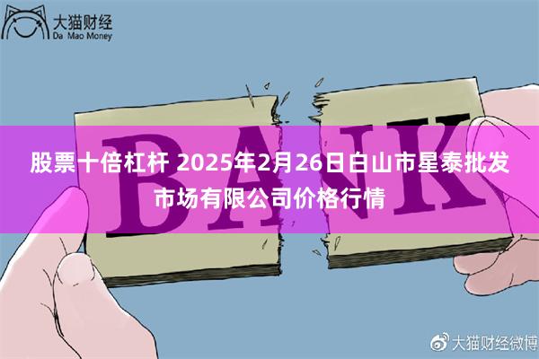 股票十倍杠杆 2025年2月26日白山市星泰批发市场有限公司价格行情