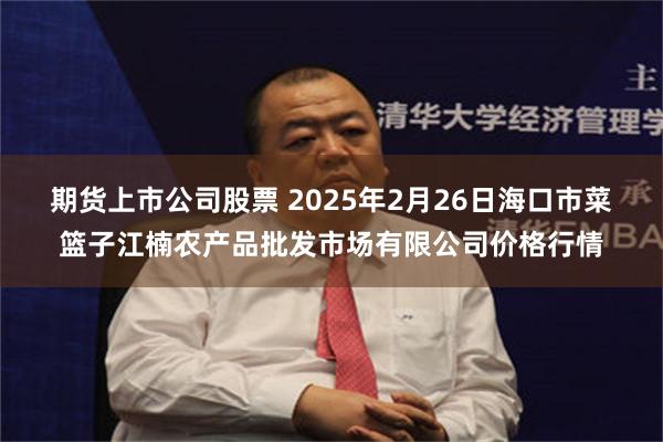 期货上市公司股票 2025年2月26日海口市菜篮子江楠农产品批发市场有限公司价格行情