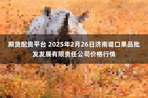 期货配资平台 2025年2月26日济南堤口果品批发发展有限责任公司价格行情