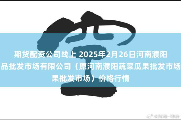 期货配资公司线上 2025年2月26日河南濮阳宏进农副产品批发市场有限公司（原河南濮阳蔬菜瓜果批发市场）价格行情