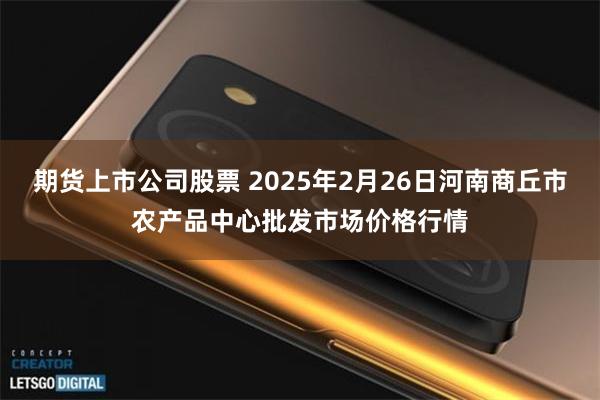 期货上市公司股票 2025年2月26日河南商丘市农产品中心批发市场价格行情