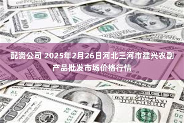 配资公司 2025年2月26日河北三河市建兴农副产品批发市场价格行情