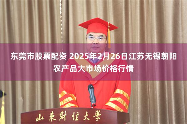 东莞市股票配资 2025年2月26日江苏无锡朝阳农产品大市场价格行情