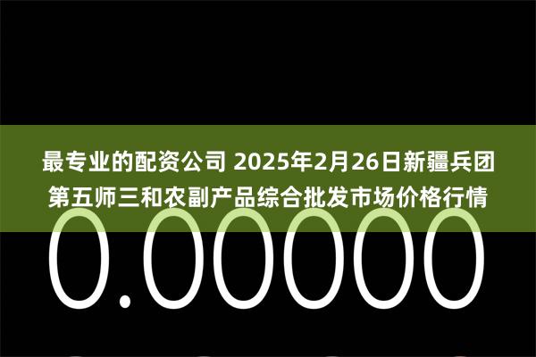 最专业的配资公司 2025年2月26日新疆兵团第五师三和农副产品综合批发市场价格行情