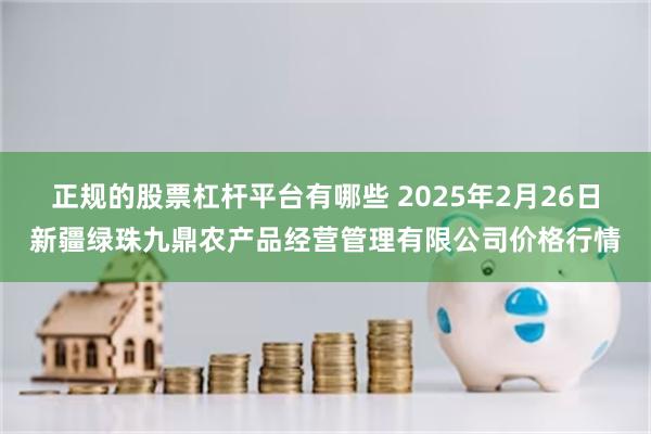 正规的股票杠杆平台有哪些 2025年2月26日新疆绿珠九鼎农产品经营管理有限公司价格行情