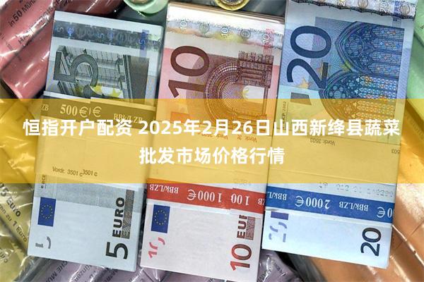 恒指开户配资 2025年2月26日山西新绛县蔬菜批发市场价格行情