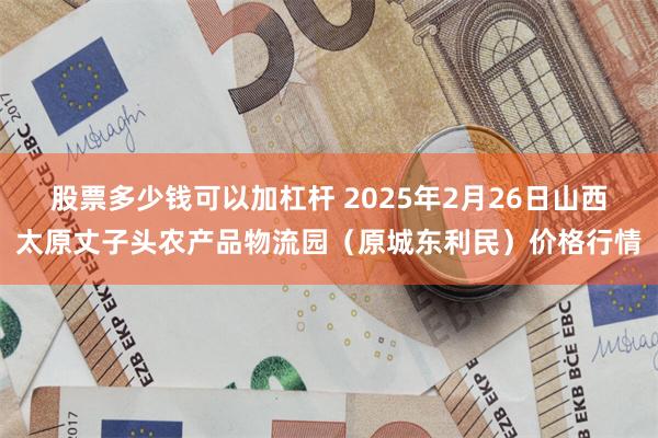 股票多少钱可以加杠杆 2025年2月26日山西太原丈子头农产品物流园(原城东利民)价格行情