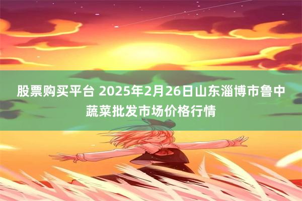 股票购买平台 2025年2月26日山东淄博市鲁中蔬菜批发市场价格行情