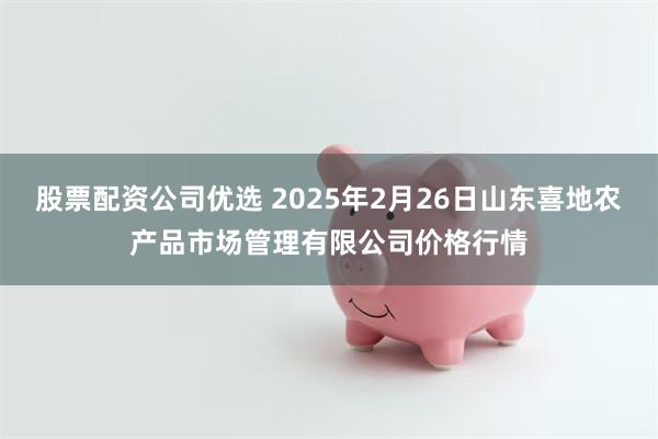 股票配资公司优选 2025年2月26日山东喜地农产品市场管理有限公司价格行情