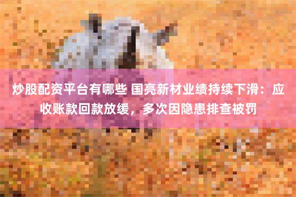 炒股配资平台有哪些 国亮新材业绩持续下滑：应收账款回款放缓，多次因隐患排查被罚