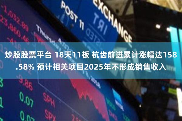 炒股股票平台 18天11板 杭齿前进累计涨幅达158.58% 预计相关项目2025年不形成销售收入
