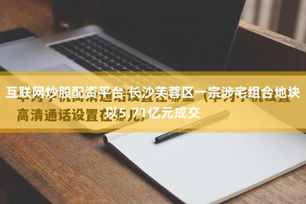 互联网炒股配资平台 长沙芙蓉区一宗涉宅组合地块以5.71亿元成交